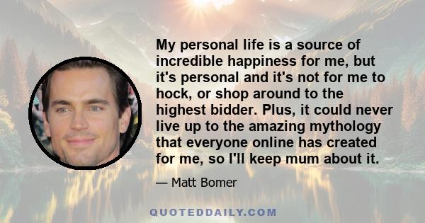 My personal life is a source of incredible happiness for me, but it's personal and it's not for me to hock, or shop around to the highest bidder. Plus, it could never live up to the amazing mythology that everyone