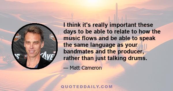 I think it's really important these days to be able to relate to how the music flows and be able to speak the same language as your bandmates and the producer, rather than just talking drums.