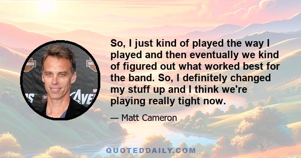 So, I just kind of played the way I played and then eventually we kind of figured out what worked best for the band. So, I definitely changed my stuff up and I think we're playing really tight now.