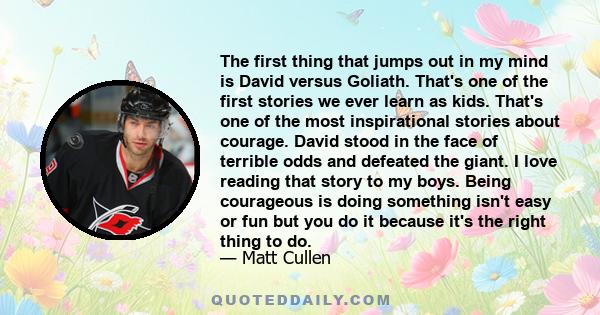 The first thing that jumps out in my mind is David versus Goliath. That's one of the first stories we ever learn as kids. That's one of the most inspirational stories about courage. David stood in the face of terrible