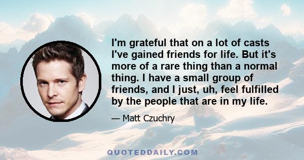 I'm grateful that on a lot of casts I've gained friends for life. But it's more of a rare thing than a normal thing. I have a small group of friends, and I just, uh, feel fulfilled by the people that are in my life.