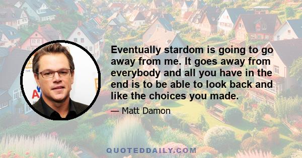 Eventually stardom is going to go away from me. It goes away from everybody and all you have in the end is to be able to look back and like the choices you made.