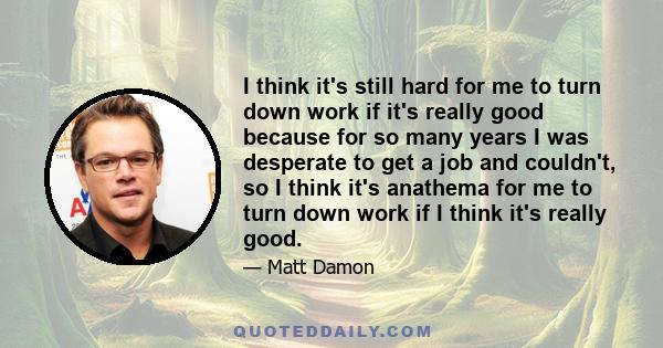 I think it's still hard for me to turn down work if it's really good because for so many years I was desperate to get a job and couldn't, so I think it's anathema for me to turn down work if I think it's really good.