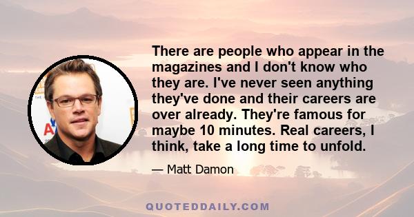 There are people who appear in the magazines and I don't know who they are. I've never seen anything they've done and their careers are over already. They're famous for maybe 10 minutes. Real careers, I think, take a