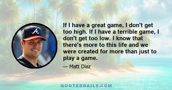 If I have a great game, I don't get too high. If I have a terrible game, I don't get too low. I know that there's more to this life and we were created for more than just to play a game.