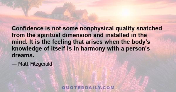 Confidence is not some nonphysical quality snatched from the spiritual dimension and installed in the mind. It is the feeling that arises when the body's knowledge of itself is in harmony with a person's dreams.