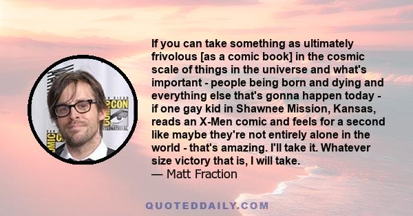 If you can take something as ultimately frivolous [as a comic book] in the cosmic scale of things in the universe and what's important - people being born and dying and everything else that's gonna happen today - if one 