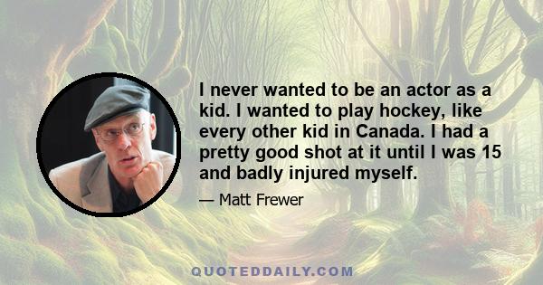 I never wanted to be an actor as a kid. I wanted to play hockey, like every other kid in Canada. I had a pretty good shot at it until I was 15 and badly injured myself.