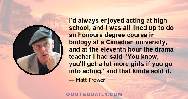 I'd always enjoyed acting at high school, and I was all lined up to do an honours degree course in biology at a Canadian university, and at the eleventh hour the drama teacher I had said, 'You know, you'll get a lot