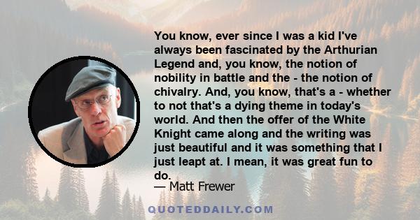 You know, ever since I was a kid I've always been fascinated by the Arthurian Legend and, you know, the notion of nobility in battle and the - the notion of chivalry. And, you know, that's a - whether to not that's a