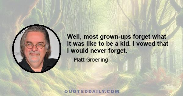 Well, most grown-ups forget what it was like to be a kid. I vowed that I would never forget.