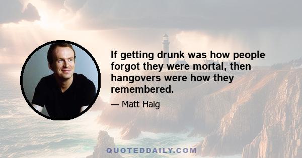 If getting drunk was how people forgot they were mortal, then hangovers were how they remembered.