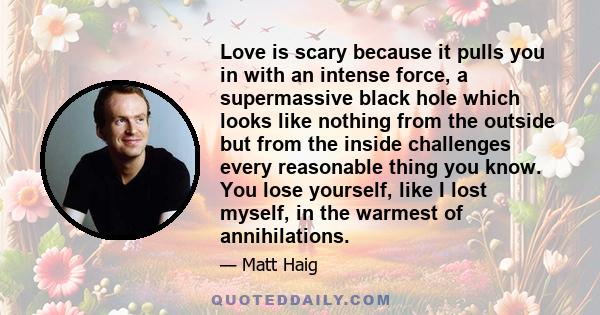 Love is scary because it pulls you in with an intense force, a supermassive black hole which looks like nothing from the outside but from the inside challenges every reasonable thing you know. You lose yourself, like I