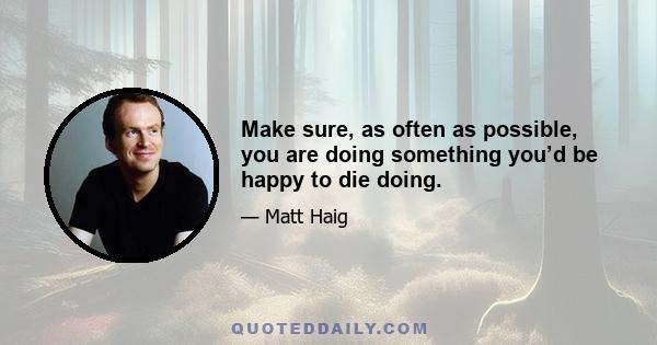 Make sure, as often as possible, you are doing something you’d be happy to die doing.