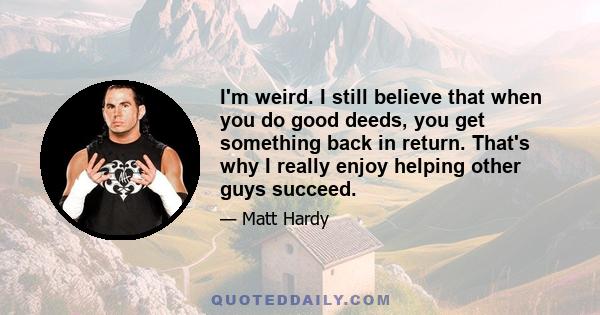 I'm weird. I still believe that when you do good deeds, you get something back in return. That's why I really enjoy helping other guys succeed.