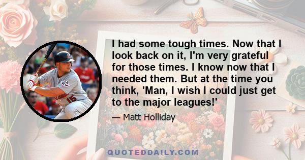 I had some tough times. Now that I look back on it, I'm very grateful for those times. I know now that I needed them. But at the time you think, 'Man, I wish I could just get to the major leagues!'