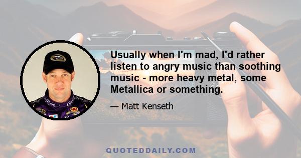 Usually when I'm mad, I'd rather listen to angry music than soothing music - more heavy metal, some Metallica or something.