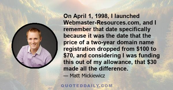 On April 1, 1998, I launched Webmaster-Resources.com, and I remember that date specifically because it was the date that the price of a two-year domain name registration dropped from $100 to $70, and considering I was