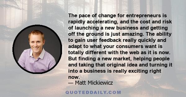 The pace of change for entrepreneurs is rapidly accelerating, and the cost and risk of launching a new business and getting off the ground is just amazing. The ability to gain user feedback really quickly and adapt to