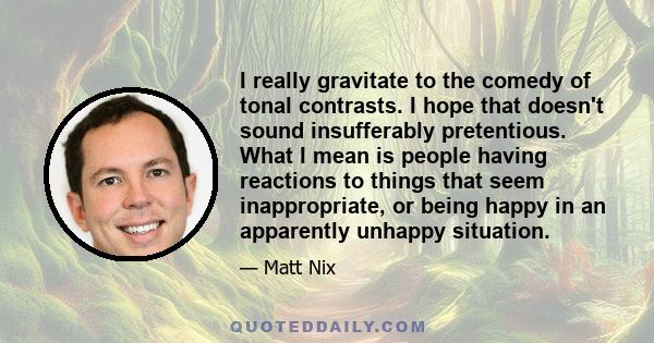 I really gravitate to the comedy of tonal contrasts. I hope that doesn't sound insufferably pretentious. What I mean is people having reactions to things that seem inappropriate, or being happy in an apparently unhappy