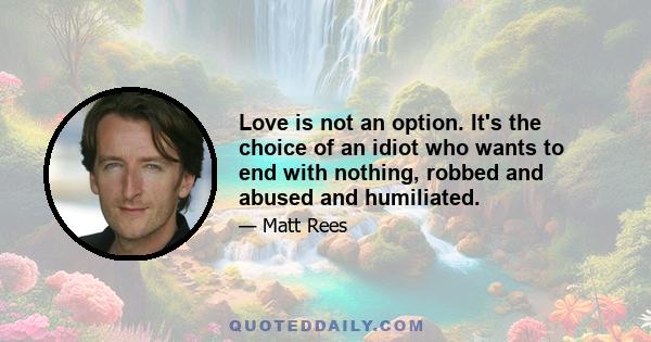 Love is not an option. It's the choice of an idiot who wants to end with nothing, robbed and abused and humiliated.