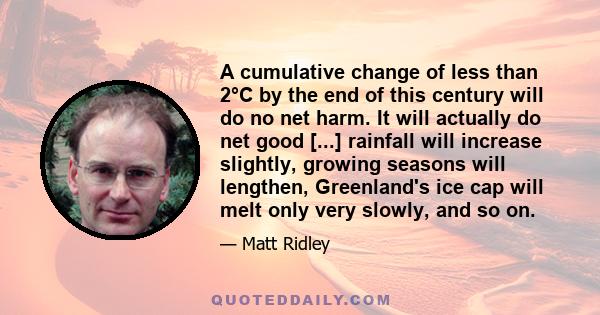 A cumulative change of less than 2°C by the end of this century will do no net harm. It will actually do net good [...] rainfall will increase slightly, growing seasons will lengthen, Greenland's ice cap will melt only