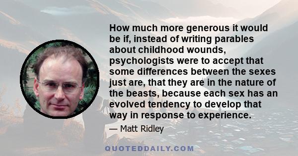 How much more generous it would be if, instead of writing parables about childhood wounds, psychologists were to accept that some differences between the sexes just are, that they are in the nature of the beasts,