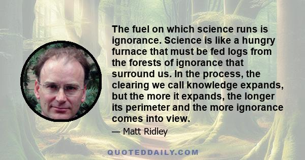 The fuel on which science runs is ignorance. Science is like a hungry furnace that must be fed logs from the forests of ignorance that surround us. In the process, the clearing we call knowledge expands, but the more it 