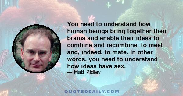 You need to understand how human beings bring together their brains and enable their ideas to combine and recombine, to meet and, indeed, to mate. In other words, you need to understand how ideas have sex.