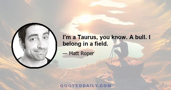 I'm a Taurus, you know. A bull. I belong in a field.