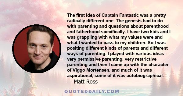 The first idea of Captain Fantastic was a pretty radically different one. The genesis had to do with parenting and questions about parenthood and fatherhood specifically. I have two kids and I was grappling with what my 