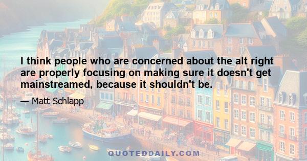 I think people who are concerned about the alt right are properly focusing on making sure it doesn't get mainstreamed, because it shouldn't be.