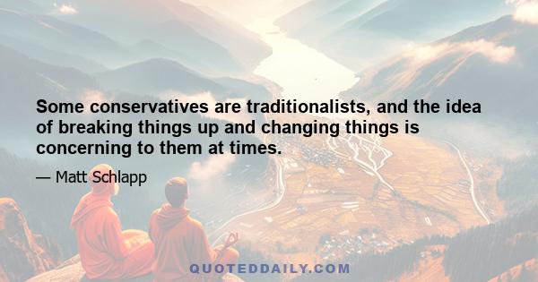 Some conservatives are traditionalists, and the idea of breaking things up and changing things is concerning to them at times.