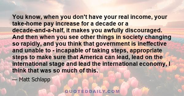 You know, when you don't have your real income, your take-home pay increase for a decade or a decade-and-a-half, it makes you awfully discouraged. And then when you see other things in society changing so rapidly, and