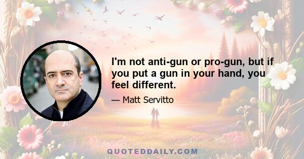 I'm not anti-gun or pro-gun, but if you put a gun in your hand, you feel different.