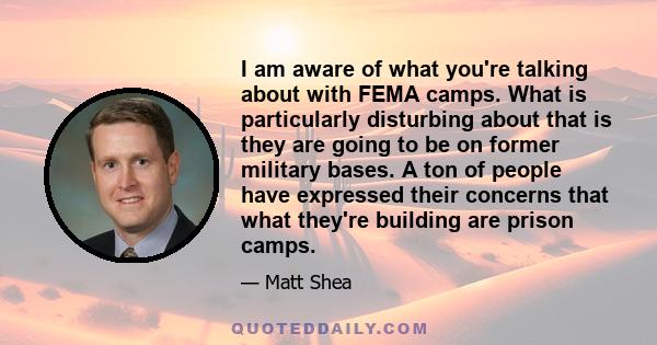 I am aware of what you're talking about with FEMA camps. What is particularly disturbing about that is they are going to be on former military bases. A ton of people have expressed their concerns that what they're