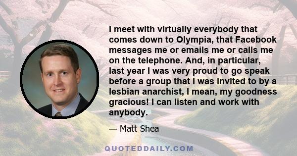 I meet with virtually everybody that comes down to Olympia, that Facebook messages me or emails me or calls me on the telephone. And, in particular, last year I was very proud to go speak before a group that I was