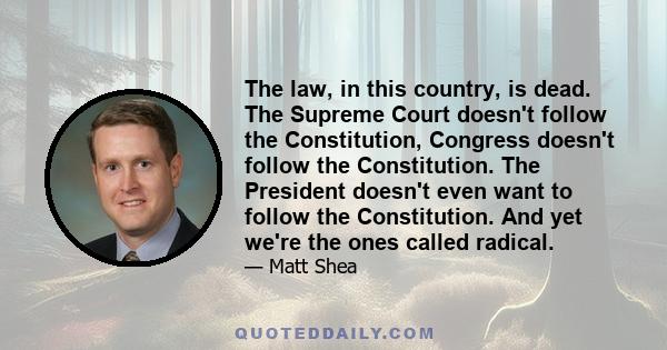 The law, in this country, is dead. The Supreme Court doesn't follow the Constitution, Congress doesn't follow the Constitution. The President doesn't even want to follow the Constitution. And yet we're the ones called