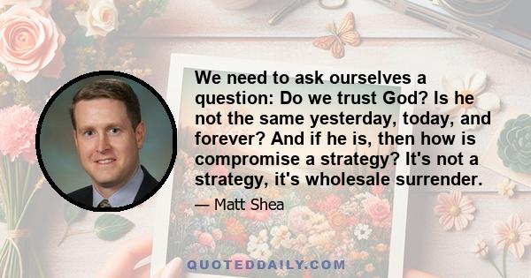 We need to ask ourselves a question: Do we trust God? Is he not the same yesterday, today, and forever? And if he is, then how is compromise a strategy? It's not a strategy, it's wholesale surrender.