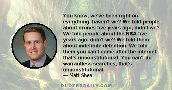 You know, we've been right on everything, haven't we? We told people about drones five years ago, didn't we? We told people about the NSA five years ago, didn't we? We told them about indefinite detention. We told them