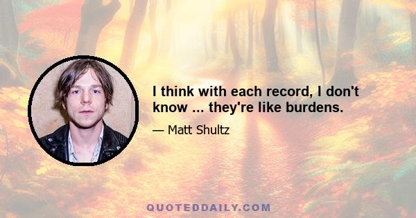 I think with each record, I don't know ... they're like burdens.