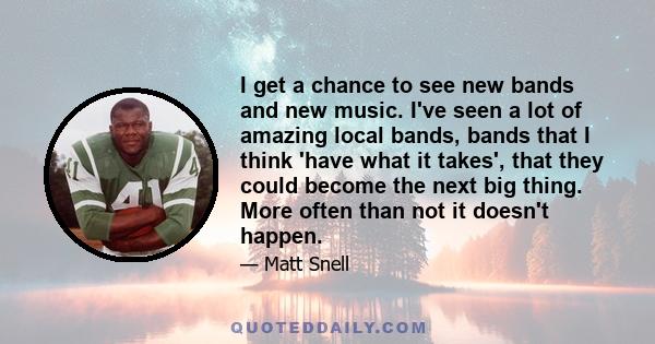 I get a chance to see new bands and new music. I've seen a lot of amazing local bands, bands that I think 'have what it takes', that they could become the next big thing. More often than not it doesn't happen.