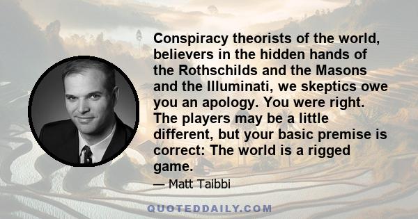 Conspiracy theorists of the world, believers in the hidden hands of the Rothschilds and the Masons and the Illuminati, we skeptics owe you an apology. You were right. The players may be a little different, but your