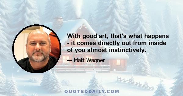 With good art, that's what happens - it comes directly out from inside of you almost instinctively.