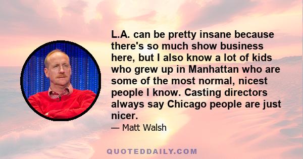L.A. can be pretty insane because there's so much show business here, but I also know a lot of kids who grew up in Manhattan who are some of the most normal, nicest people I know. Casting directors always say Chicago