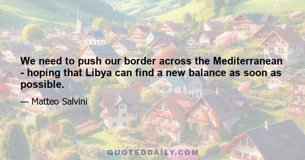 We need to push our border across the Mediterranean - hoping that Libya can find a new balance as soon as possible.