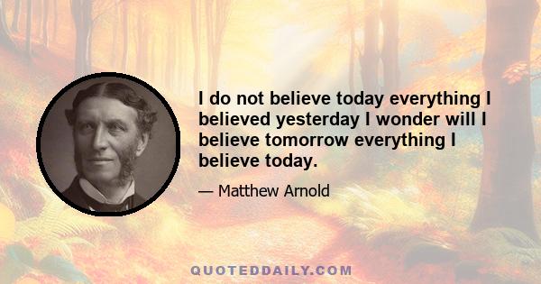 I do not believe today everything I believed yesterday I wonder will I believe tomorrow everything I believe today.