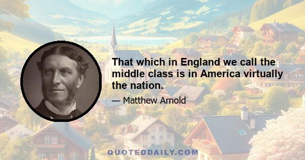 That which in England we call the middle class is in America virtually the nation.