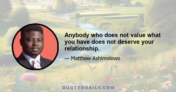 Anybody who does not value what you have does not deserve your relationship.