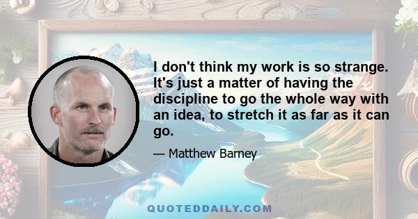 I don't think my work is so strange. It's just a matter of having the discipline to go the whole way with an idea, to stretch it as far as it can go.